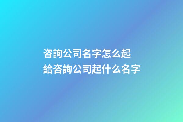 咨詢公司名字怎么起 給咨詢公司起什么名字